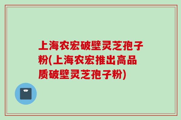 上海农宏破壁灵芝孢子粉(上海农宏推出高品质破壁灵芝孢子粉)