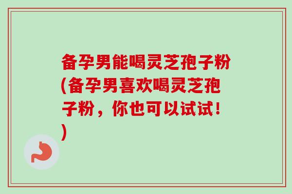 备孕男能喝灵芝孢子粉(备孕男喜欢喝灵芝孢子粉，你也可以试试！)
