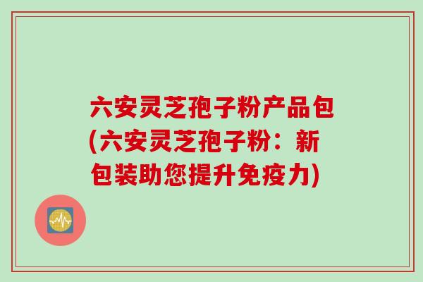六安灵芝孢子粉产品包(六安灵芝孢子粉：新包装助您提升免疫力)