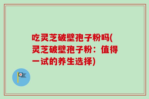 吃灵芝破壁孢子粉吗(灵芝破壁孢子粉：值得一试的养生选择)