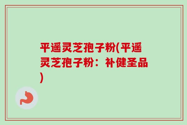 平遥灵芝孢子粉(平遥灵芝孢子粉：补健圣品)