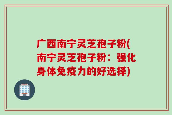 广西南宁灵芝孢子粉(南宁灵芝孢子粉：强化身体免疫力的好选择)