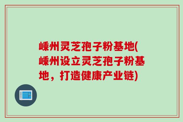 嵊州灵芝孢子粉基地(嵊州设立灵芝孢子粉基地，打造健康产业链)