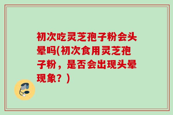 初次吃灵芝孢子粉会头晕吗(初次食用灵芝孢子粉，是否会出现头晕现象？)