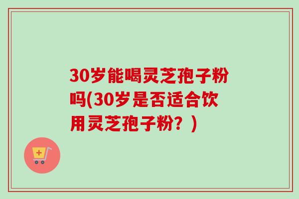 30岁能喝灵芝孢子粉吗(30岁是否适合饮用灵芝孢子粉？)