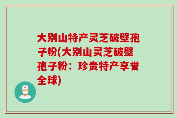 大别山特产灵芝破壁孢子粉(大别山灵芝破壁孢子粉:珍贵特产享誉全球) 大别山特产灵芝破壁孢子粉(大别山灵芝破壁孢子粉:珍贵特产享誉全球)