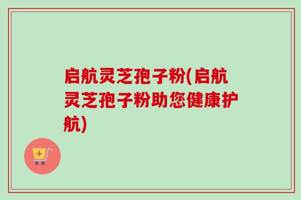 启航灵芝孢子粉(启航灵芝孢子粉助您健康护航)