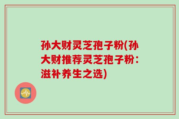 孙大财灵芝孢子粉(孙大财推荐灵芝孢子粉：滋补养生之选)