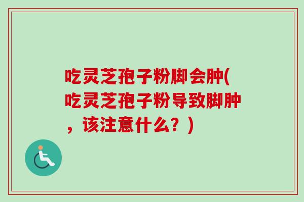 吃灵芝孢子粉脚会肿(吃灵芝孢子粉导致脚肿，该注意什么？)