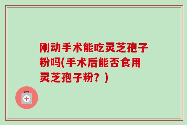 刚动手术能吃灵芝孢子粉吗(手术后能否食用灵芝孢子粉?) 刚动手术能吃灵芝孢子粉吗(手术后能否食用灵芝孢子粉?)