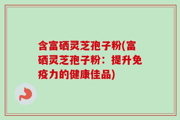 含富硒灵芝孢子粉(富硒灵芝孢子粉：提升免疫力的健康佳品)