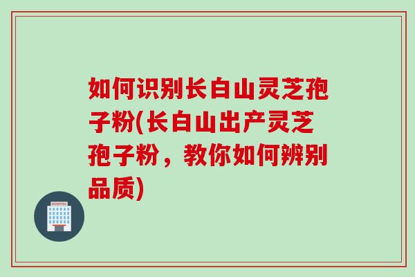 如何识别长白山灵芝孢子粉(长白山出产灵芝孢子粉，教你如何辨别品质)