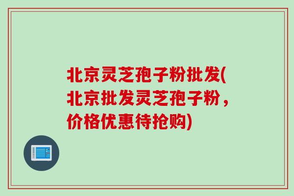 北京灵芝孢子粉批发(北京批发灵芝孢子粉，价格优惠待抢购)