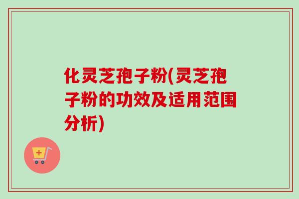 化灵芝孢子粉(灵芝孢子粉的功效及适用范围分析)