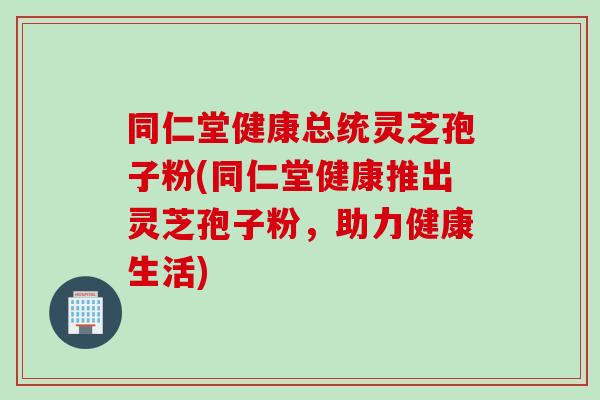 同仁堂健康总统灵芝孢子粉(同仁堂健康推出灵芝孢子粉，助力健康生活)