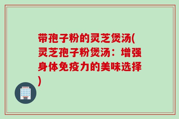 带孢子粉的灵芝煲汤(灵芝孢子粉煲汤：增强身体免疫力的美味选择)