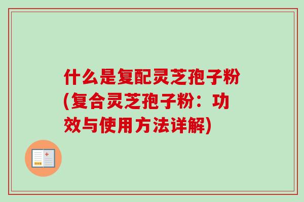 什么是复配灵芝孢子粉(复合灵芝孢子粉：功效与使用方法详解)