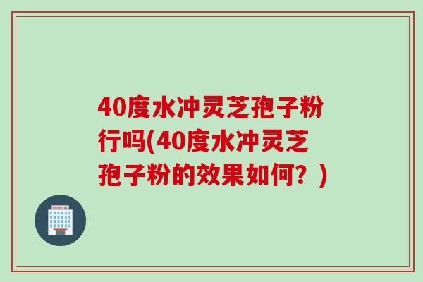 40度水冲灵芝孢子粉行吗(40度水冲灵芝孢子粉的效果如何?) 40度水冲灵芝孢子粉行吗(40度水冲灵芝孢子粉的效果如何?)
