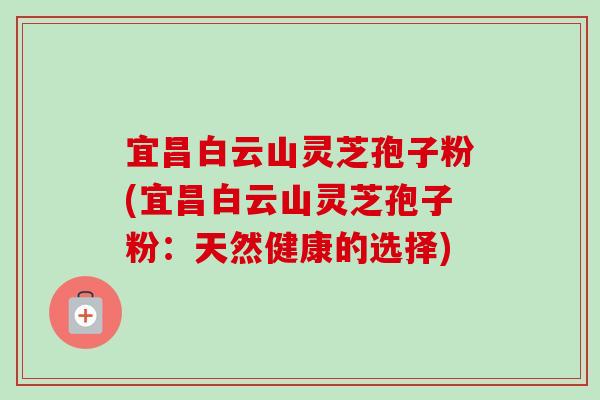 宜昌白云山灵芝孢子粉(宜昌白云山灵芝孢子粉：天然健康的选择)