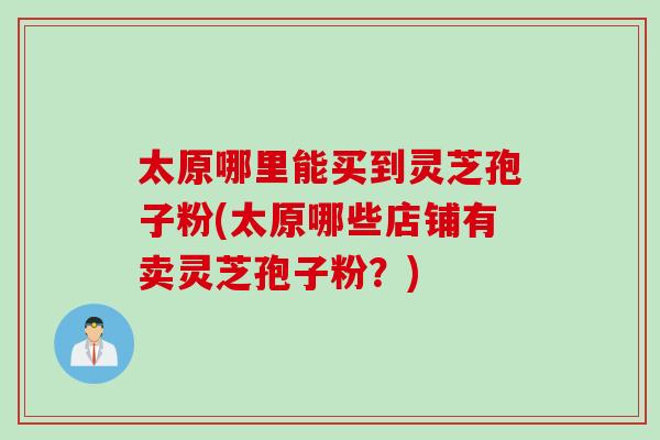 太原哪里能买到灵芝孢子粉(太原哪些店铺有卖灵芝孢子粉？)