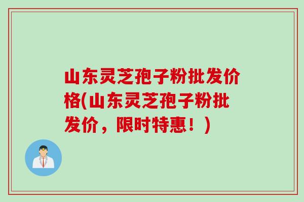 山东灵芝孢子粉批发价格(山东灵芝孢子粉批发价，限时特惠！)