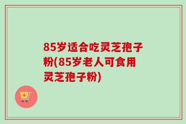 85岁适合吃灵芝孢子粉(85岁老人可食用灵芝孢子粉)