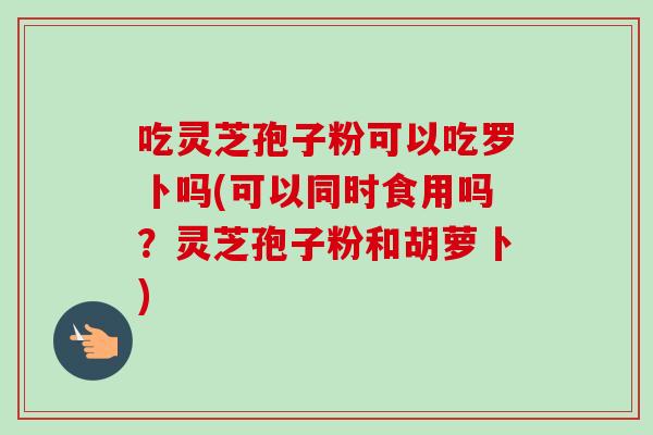 吃灵芝孢子粉可以吃罗卜吗(可以同时食用吗?灵芝孢子粉和胡萝卜) 吃灵芝孢子粉可以吃罗卜吗(可以同时食用吗?灵芝孢子粉和胡萝卜)