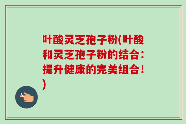 叶酸灵芝孢子粉(叶酸和灵芝孢子粉的结合：提升健康的完美组合！)