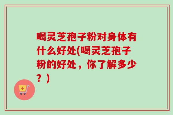 喝灵芝孢子粉对身体有什么好处(喝灵芝孢子粉的好处，你了解多少？)