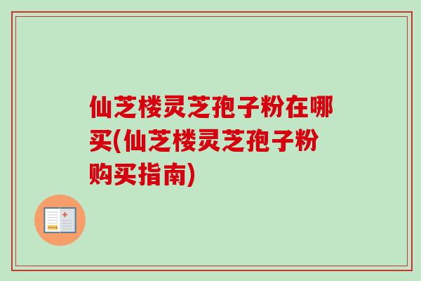 仙芝楼灵芝孢子粉在哪买(仙芝楼灵芝孢子粉购买指南)