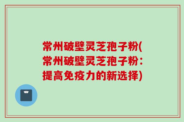 常州破壁灵芝孢子粉(常州破壁灵芝孢子粉：提高免疫力的新选择)