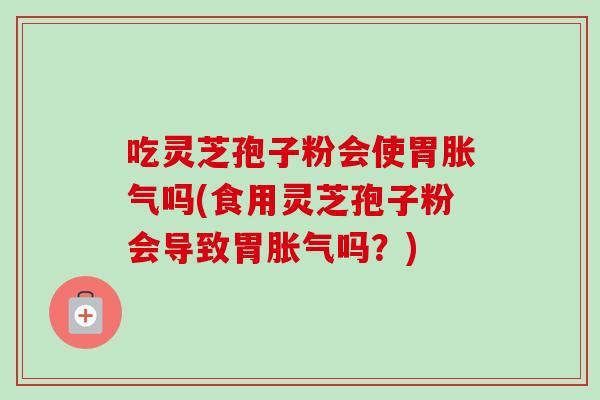 吃灵芝孢子粉会使胃胀气吗(食用灵芝孢子粉会导致胃胀气吗？)