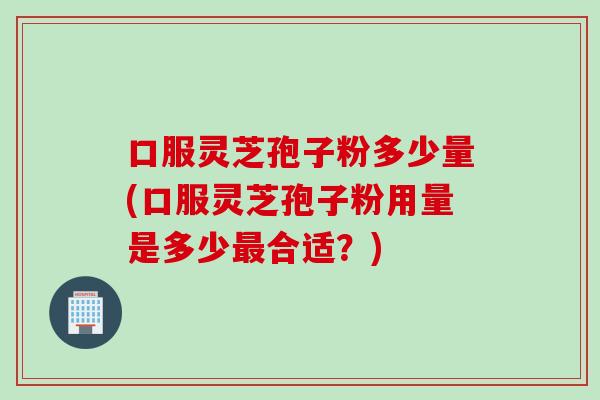 口服灵芝孢子粉多少量(口服灵芝孢子粉用量是多少最合适？)