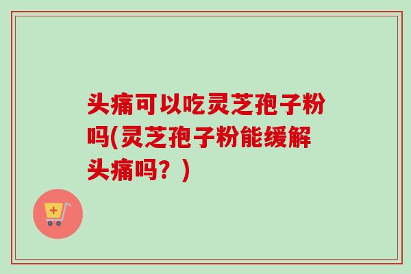 头痛可以吃灵芝孢子粉吗(灵芝孢子粉能缓解头痛吗？)
