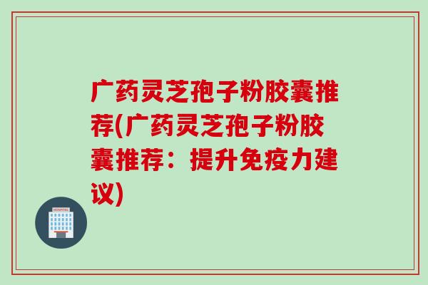 广药灵芝孢子粉胶囊推荐(广药灵芝孢子粉胶囊推荐：提升免疫力建议)