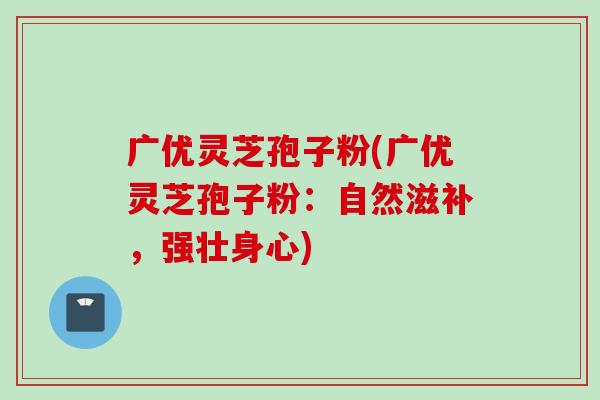 广优灵芝孢子粉(广优灵芝孢子粉：自然滋补，强壮身心)