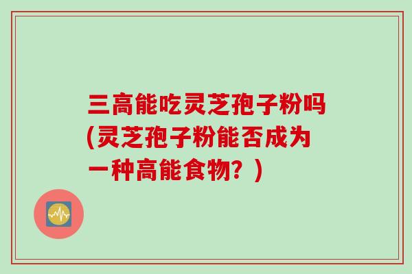 三高能吃灵芝孢子粉吗(灵芝孢子粉能否成为一种高能食物？)