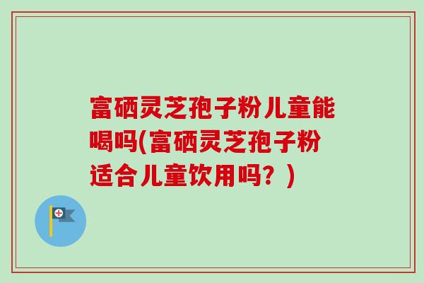 富硒灵芝孢子粉儿童能喝吗(富硒灵芝孢子粉适合儿童饮用吗？)