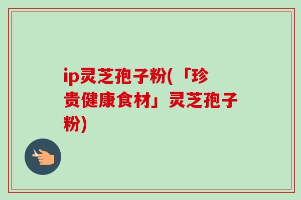 ip灵芝孢子粉(「珍贵健康食材」灵芝孢子粉)