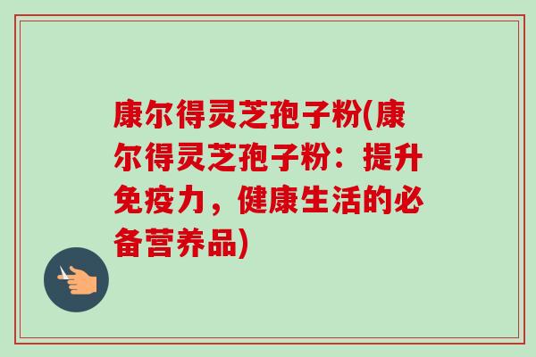 康尔得灵芝孢子粉(康尔得灵芝孢子粉：提升免疫力，健康生活的必备营养品)