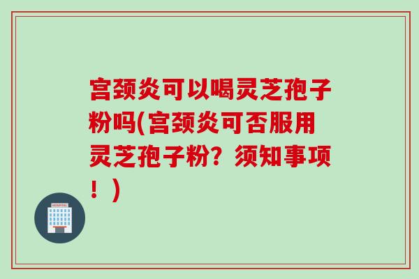 宫颈炎可以喝灵芝孢子粉吗(宫颈炎可否服用灵芝孢子粉？须知事项！)