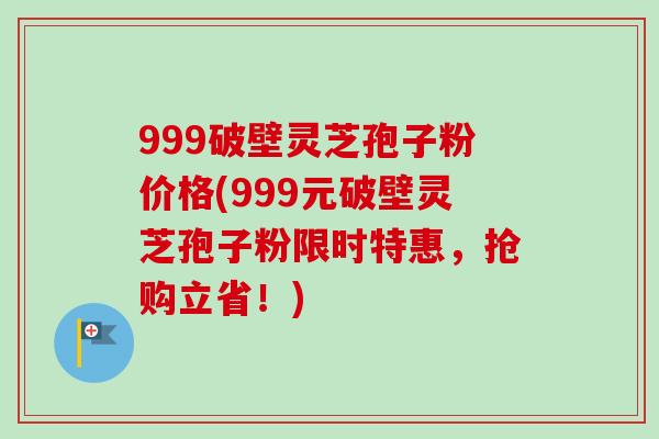999破壁灵芝孢子粉价格(999元破壁灵芝孢子粉限时特惠，抢购立省！)
