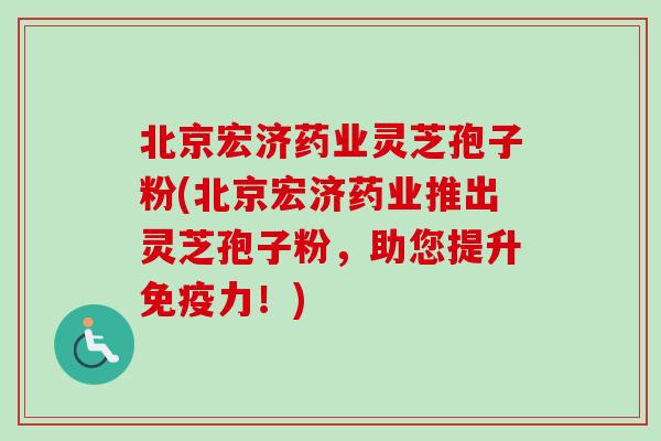 北京宏济药业灵芝孢子粉(北京宏济药业推出灵芝孢子粉，助您提升免疫力！)