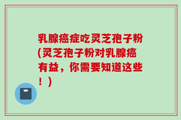 乳腺癌症吃灵芝孢子粉(灵芝孢子粉对乳腺癌有益，你需要知道这些！)