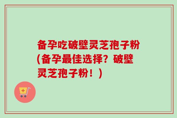 备孕吃破壁灵芝孢子粉(备孕最佳选择？破壁灵芝孢子粉！)