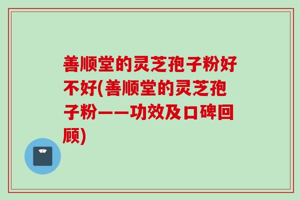 善顺堂的灵芝孢子粉好不好(善顺堂的灵芝孢子粉——功效及口碑回顾)