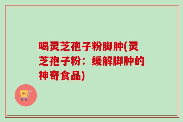 喝灵芝孢子粉脚肿(灵芝孢子粉：缓解脚肿的神奇食品)