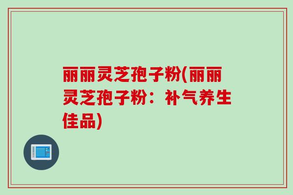 丽丽灵芝孢子粉(丽丽灵芝孢子粉:养生佳品) 丽丽灵芝孢子粉(丽丽灵芝孢子粉:养生佳品)