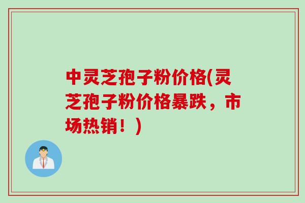 中灵芝孢子粉价格(灵芝孢子粉价格暴跌，市场热销！)