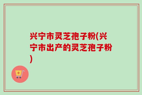 兴宁市灵芝孢子粉(兴宁市出产的灵芝孢子粉)